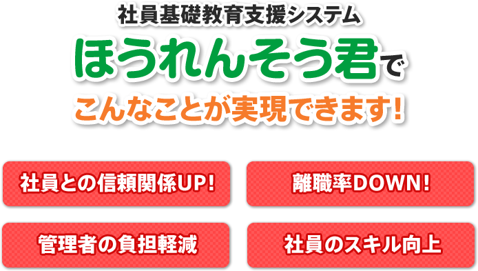 ほうれんそう君でこんなことが実現できます！ 社員との信頼関係UP！ 離職率DOWN！ 管理者の負担軽減 社員のスキル向上 